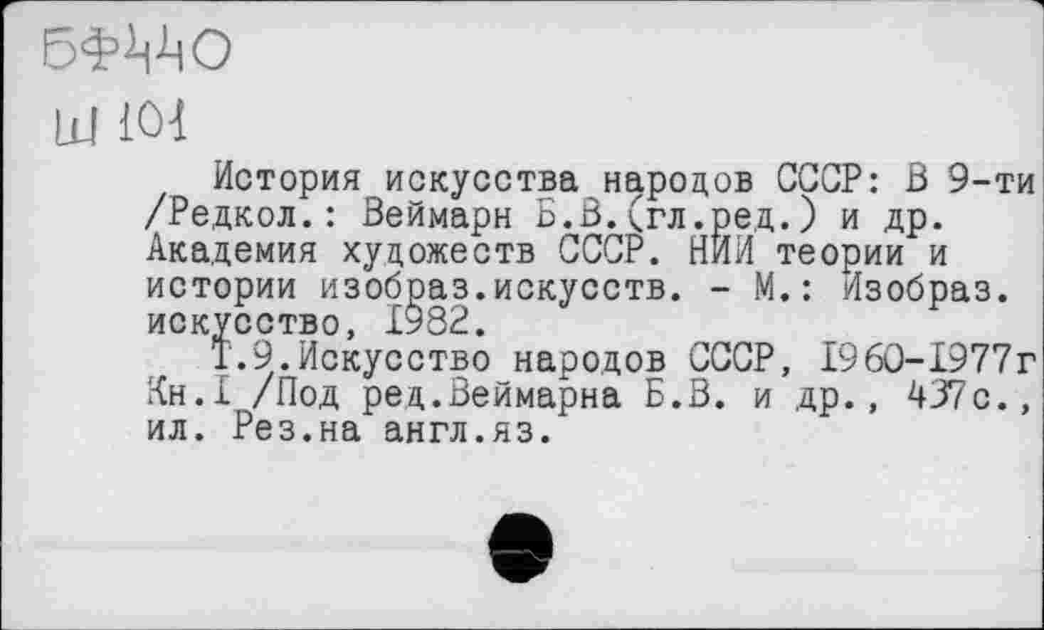 ﻿БФМЮ
Id 101
История искусства народов СССР: В 9-ти /Редкол. : Веймарн Б.В. (гл .ре,д. ) и др. Академия художеств СССР. НИИ теории и истории изобраз.искусств. - М.: йзобраз. искусство, 1982.
Т.9.Искусство народов СССР, 1960-1977г Кн.1 /Под ред.Веймарна Б.В. и др., 437с., ил. Рез.на англ.яз.